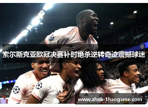 索尔斯克亚欧冠决赛补时绝杀逆转奇迹震撼球迷 索尔斯克亚欧冠决赛补时绝杀逆转奇迹震撼球迷