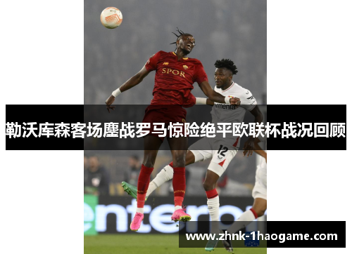 勒沃库森客场鏖战罗马惊险绝平欧联杯战况回顾
