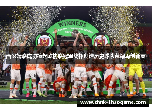西汉姆联成功捧起欧协联冠军奖杯创造历史球队荣耀再创新高